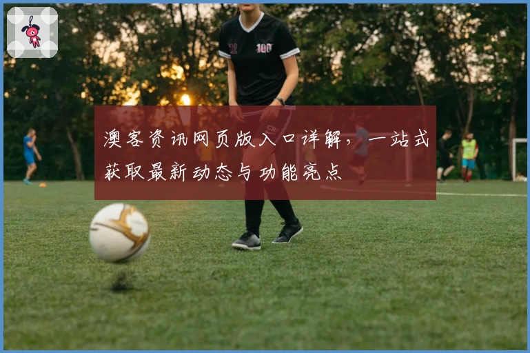 澳客资讯网页版入口详解,一站式获取最新动态与功能亮点