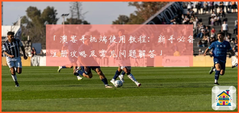 「澳客手机端使用教程：新手必备注册攻略及常见问题解答」