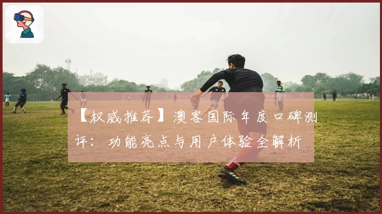【权威推荐】澳客国际年度口碑测评：功能亮点与用户体验全解析