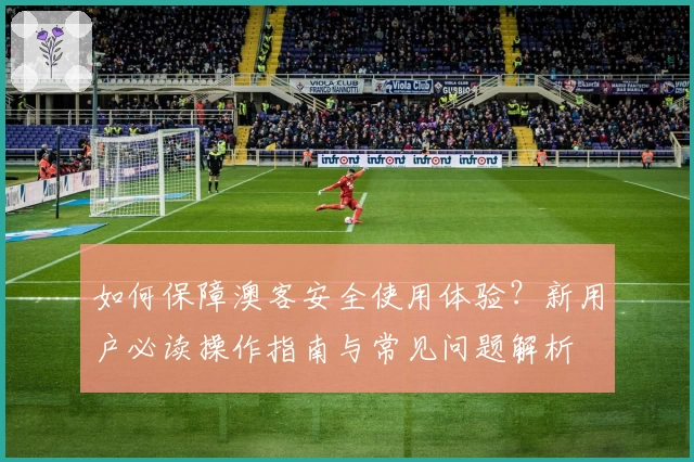 如何保障澳客安全使用体验？新用户必读操作指南与常见问题解析