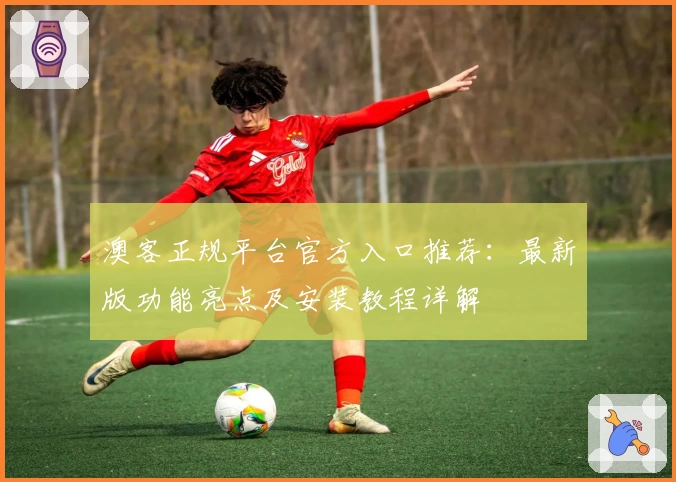 澳客正规平台官方入口推荐：最新版功能亮点及安装教程详解