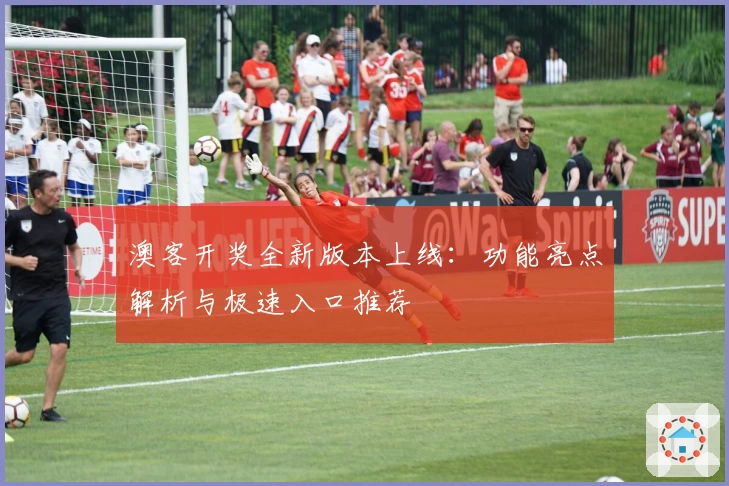 澳客开奖全新版本上线：功能亮点解析与极速入口推荐