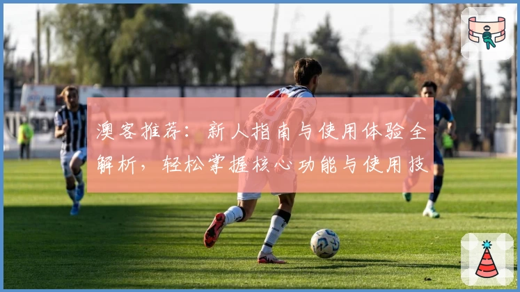 澳客推荐:新人指南与使用体验全解析,轻松掌握核心功能与使用技巧