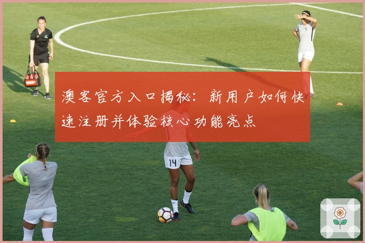 澳客官方入口揭秘：新用户如何快速注册并体验核心功能亮点