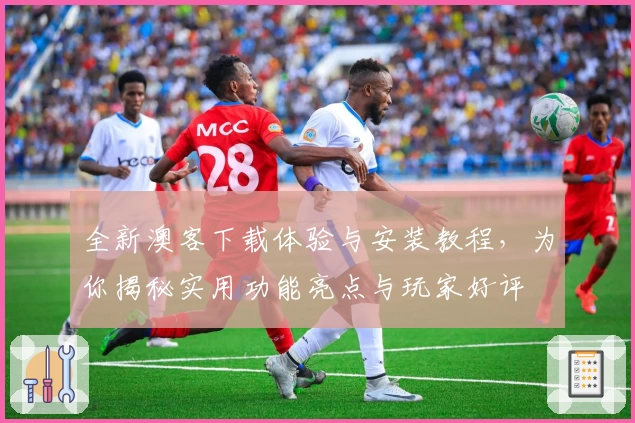 全新澳客下载体验与安装教程，为你揭秘实用功能亮点与玩家好评