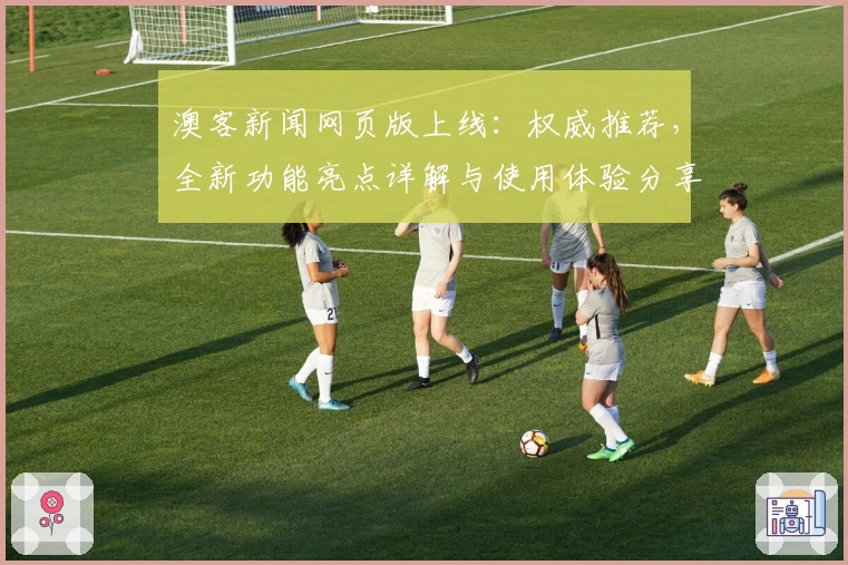 澳客新闻网页版上线:权威推荐,全新功能亮点详解与使用体验分享