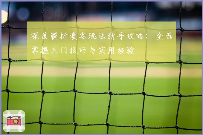深度解析澳客玩法新手攻略:全面掌握入门技巧与实用经验
