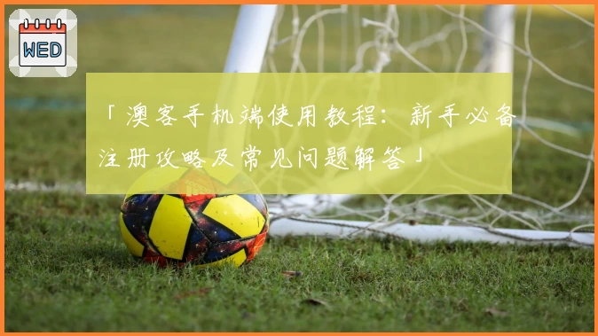 「澳客手机端使用教程：新手必备注册攻略及常见问题解答」