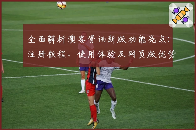 全面解析澳客资讯新版功能亮点：注册教程、使用体验及网页版优势