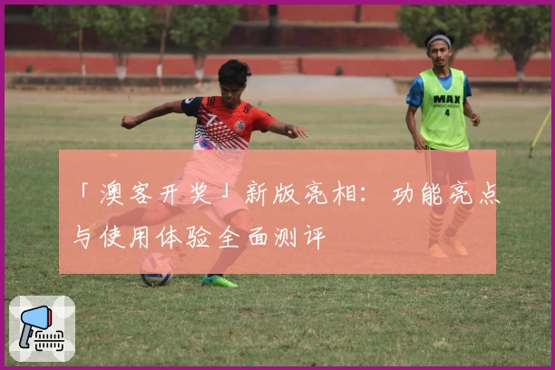 「澳客开奖」新版亮相：功能亮点与使用体验全面测评