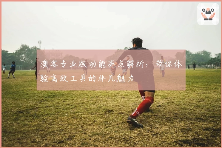 澳客专业版功能亮点解析，带你体验高效工具的非凡魅力