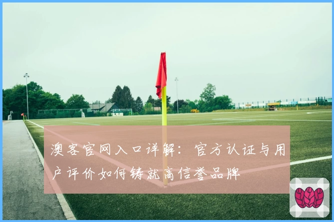 澳客官网入口详解：官方认证与用户评价如何铸就高信誉品牌
