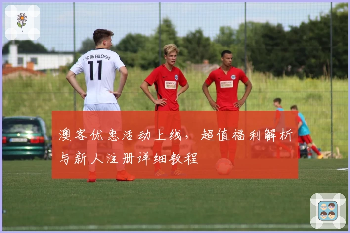 澳客优惠活动上线，超值福利解析与新人注册详细教程