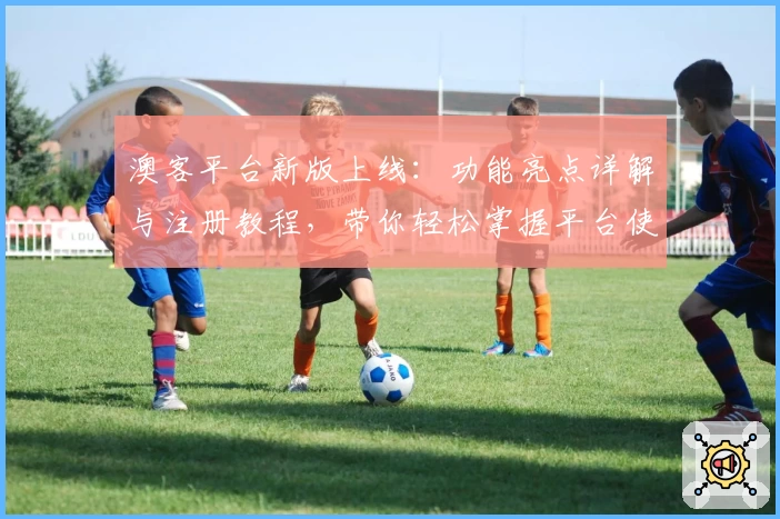澳客平台新版上线：功能亮点详解与注册教程，带你轻松掌握平台使用技巧