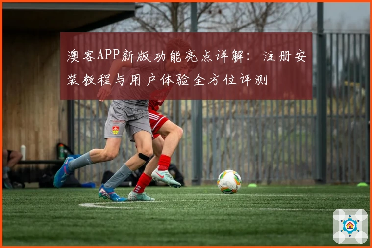 澳客APP新版功能亮点详解:注册安装教程与用户体验全方位评测