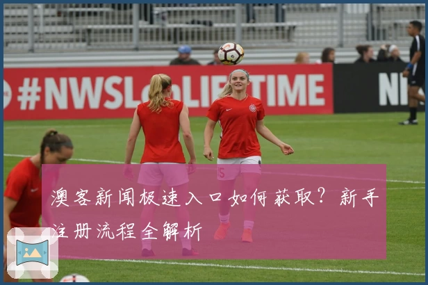 澳客新闻极速入口如何获取?新手注册流程全解析