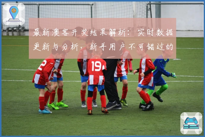 最新澳客开奖结果解析:实时数据更新与分析,新手用户不可错过的查询攻略