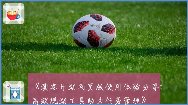 《澳客计划网页版使用体验分享:高效规划工具助力任务管理》